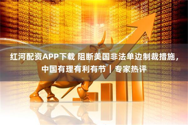 红河配资APP下载 阻断美国非法单边制裁措施，中国有理有利有节｜专家热评