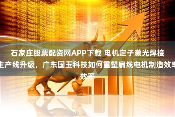 石家庄股票配资网APP下载 电机定子激光焊接生产线升级，广东国玉科技如何重塑扁线电机制造效率