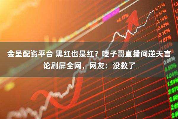 金呈配资平台 黑红也是红？嘎子哥直播间逆天言论刷屏全网，网友：没救了