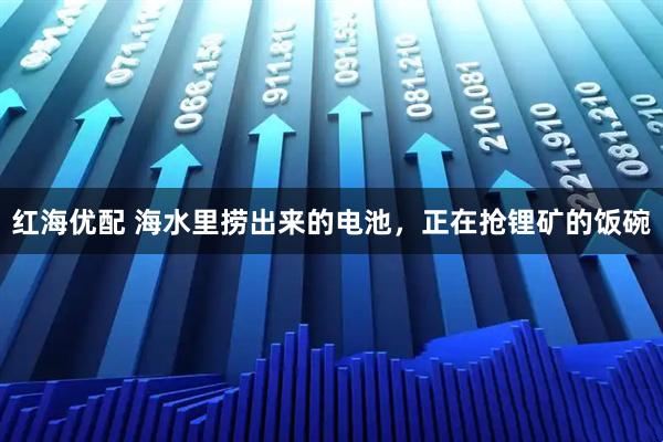 红海优配 海水里捞出来的电池，正在抢锂矿的饭碗