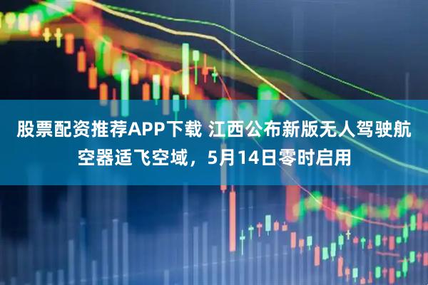 股票配资推荐APP下载 江西公布新版无人驾驶航空器适飞空域，5月14日零时启用