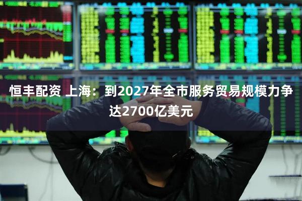 恒丰配资 上海：到2027年全市服务贸易规模力争达2700亿美元