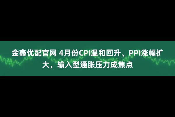 金鑫优配官网 4月份CPI温和回升、PPI涨幅扩大，输入型通胀压力成焦点